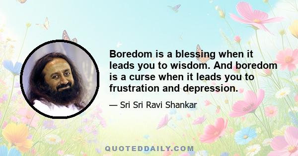 Boredom is a blessing when it leads you to wisdom. And boredom is a curse when it leads you to frustration and depression.