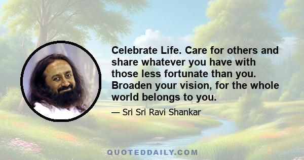 Celebrate Life. Care for others and share whatever you have with those less fortunate than you. Broaden your vision, for the whole world belongs to you.