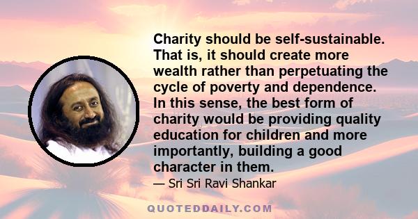 Charity should be self-sustainable. That is, it should create more wealth rather than perpetuating the cycle of poverty and dependence. In this sense, the best form of charity would be providing quality education for