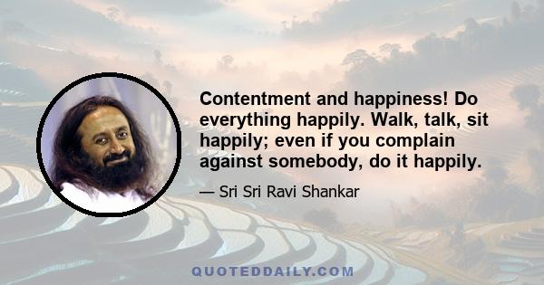 Contentment and happiness! Do everything happily. Walk, talk, sit happily; even if you complain against somebody, do it happily.