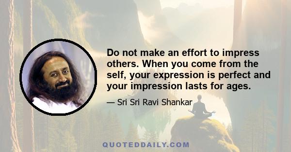 Do not make an effort to impress others. When you come from the self, your expression is perfect and your impression lasts for ages.