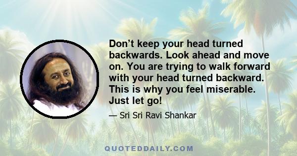 Don’t keep your head turned backwards. Look ahead and move on. You are trying to walk forward with your head turned backward. This is why you feel miserable. Just let go!