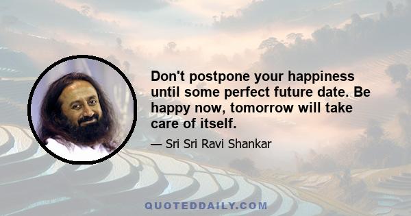 Don't postpone your happiness until some perfect future date. Be happy now, tomorrow will take care of itself.