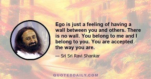 Ego is just a feeling of having a wall between you and others. There is no wall. You belong to me and I belong to you. You are accepted the way you are.