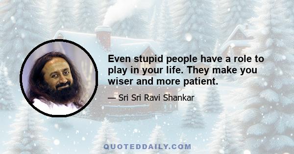 Even stupid people have a role to play in your life. They make you wiser and more patient.