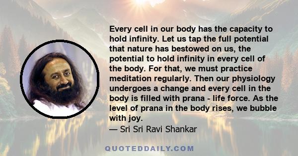 Every cell in our body has the capacity to hold infinity. Let us tap the full potential that nature has bestowed on us, the potential to hold infinity in every cell of the body. For that, we must practice meditation