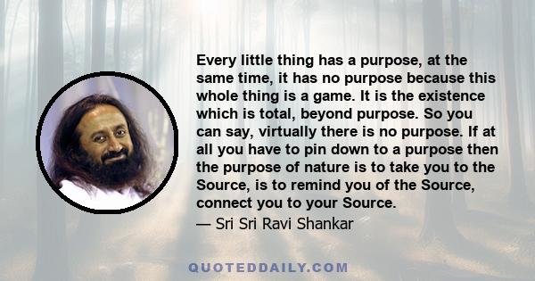 Every little thing has a purpose, at the same time, it has no purpose because this whole thing is a game. It is the existence which is total, beyond purpose. So you can say, virtually there is no purpose. If at all you