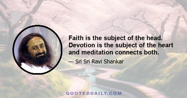 Faith is the subject of the head. Devotion is the subject of the heart and meditation connects both.