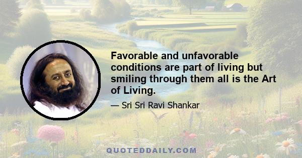 Favorable and unfavorable conditions are part of living but smiling through them all is the Art of Living.