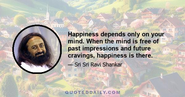 Happiness depends only on your mind. When the mind is free of past impressions and future cravings, happiness is there.