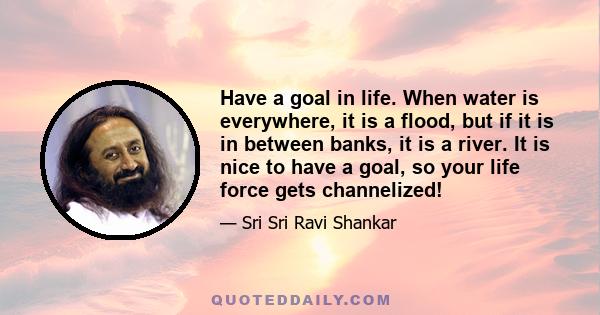 Have a goal in life. When water is everywhere, it is a flood, but if it is in between banks, it is a river. It is nice to have a goal, so your life force gets channelized!