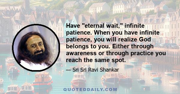 Have eternal wait, infinite patience. When you have infinite patience, you will realize God belongs to you. Either through awareness or through practice you reach the same spot.