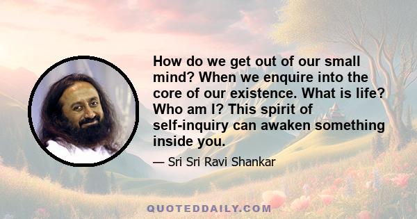 How do we get out of our small mind? When we enquire into the core of our existence. What is life? Who am I? This spirit of self-inquiry can awaken something inside you.