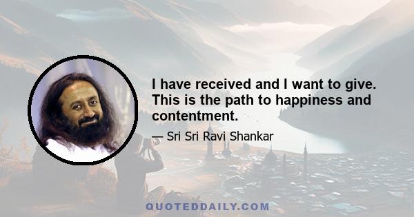 I have received and I want to give. This is the path to happiness and contentment.