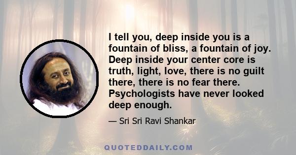 I tell you, deep inside you is a fountain of bliss, a fountain of joy. Deep inside your center core is truth, light, love, there is no guilt there, there is no fear there. Psychologists have never looked deep enough.