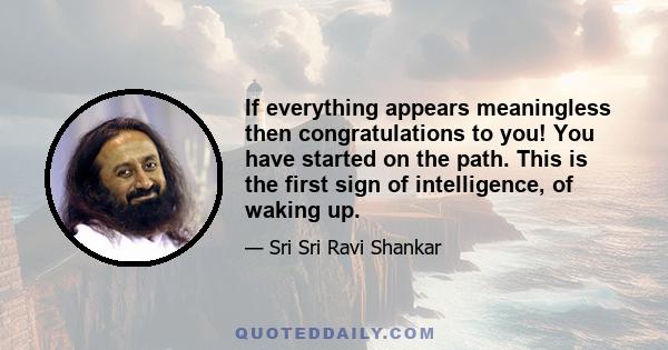 If everything appears meaningless then congratulations to you! You have started on the path. This is the first sign of intelligence, of waking up.