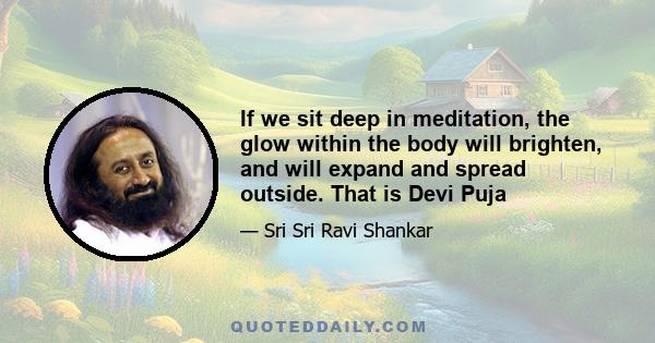 If we sit deep in meditation, the glow within the body will brighten, and will expand and spread outside. That is Devi Puja