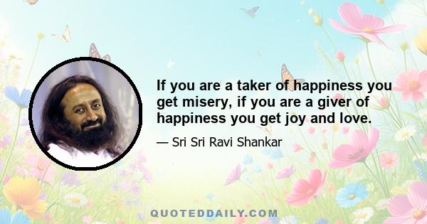 If you are a taker of happiness you get misery, if you are a giver of happiness you get joy and love.