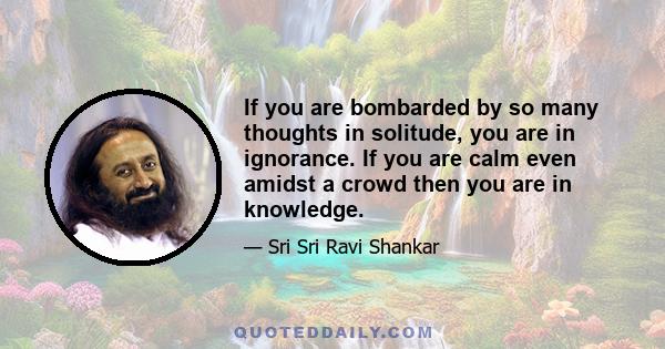 If you are bombarded by so many thoughts in solitude, you are in ignorance. If you are calm even amidst a crowd then you are in knowledge.