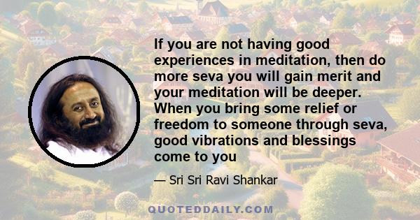 If you are not having good experiences in meditation, then do more seva you will gain merit and your meditation will be deeper. When you bring some relief or freedom to someone through seva, good vibrations and