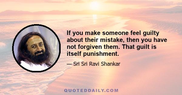 If you make someone feel guilty about their mistake, then you have not forgiven them. That guilt is itself punishment.