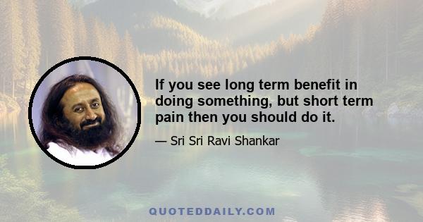 If you see long term benefit in doing something, but short term pain then you should do it.