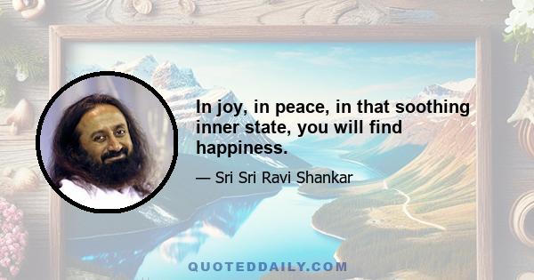 In joy, in peace, in that soothing inner state, you will find happiness.