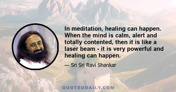 In meditation, healing can happen. When the mind is calm, alert and totally contented, then it is like a laser beam - it is very powerful and healing can happen.