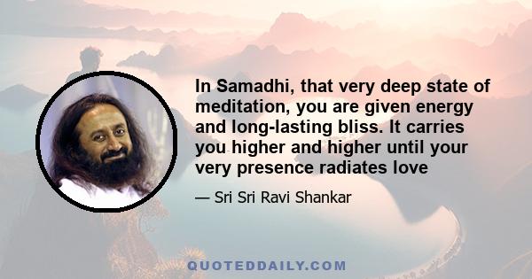 In Samadhi, that very deep state of meditation, you are given energy and long-lasting bliss. It carries you higher and higher until your very presence radiates love