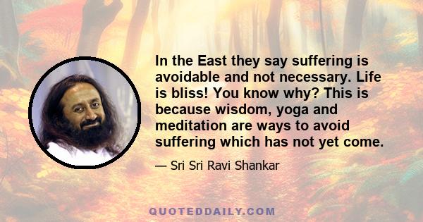 In the East they say suffering is avoidable and not necessary. Life is bliss! You know why? This is because wisdom, yoga and meditation are ways to avoid suffering which has not yet come.