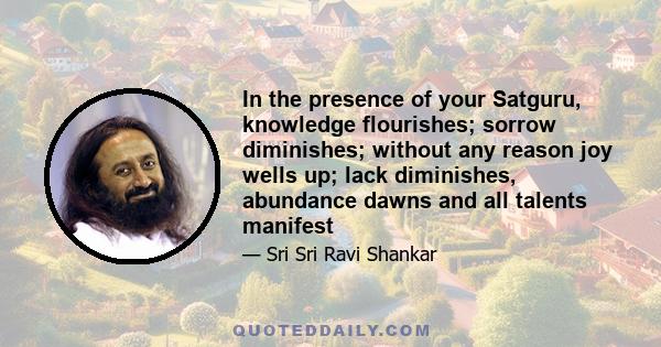 In the presence of your Satguru, knowledge flourishes; sorrow diminishes; without any reason joy wells up; lack diminishes, abundance dawns and all talents manifest