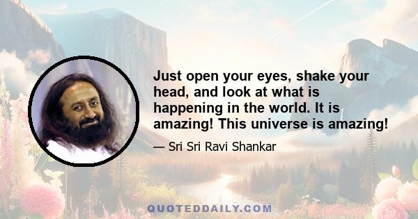 Just open your eyes, shake your head, and look at what is happening in the world. It is amazing! This universe is amazing!