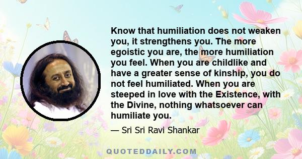 Know that humiliation does not weaken you, it strengthens you. The more egoistic you are, the more humiliation you feel. When you are childlike and have a greater sense of kinship, you do not feel humiliated. When you