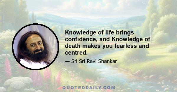 Knowledge of life brings confidence, and Knowledge of death makes you fearless and centred.