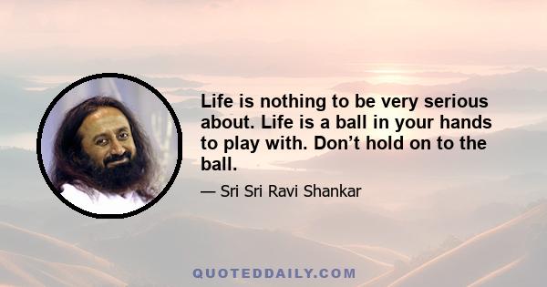 Life is nothing to be very serious about. Life is a ball in your hands to play with. Don’t hold on to the ball.