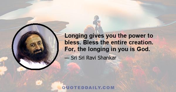 Longing gives you the power to bless. Bless the entire creation. For, the longing in you is God.