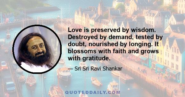 Love is preserved by wisdom. Destroyed by demand, tested by doubt, nourished by longing. It blossoms with faith and grows with gratitude.