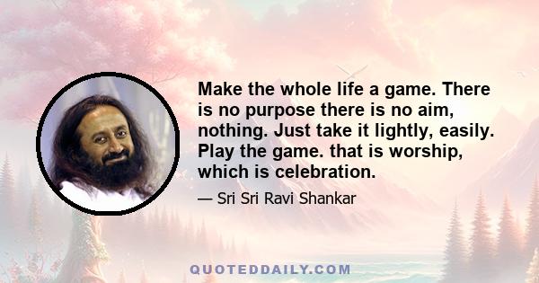 Make the whole life a game. There is no purpose there is no aim, nothing. Just take it lightly, easily. Play the game. that is worship, which is celebration.