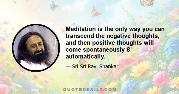 Meditation is the only way you can transcend the negative thoughts, and then positive thoughts will come spontaneously & automatically.