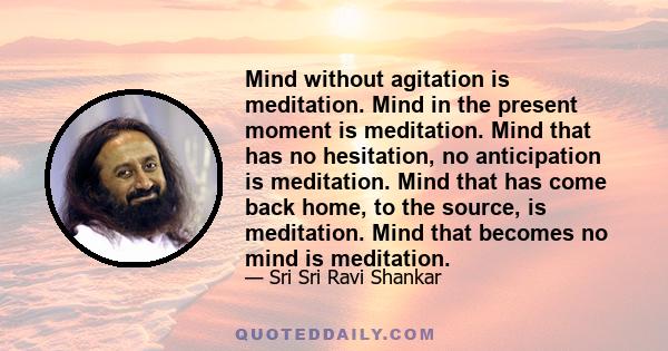 Mind without agitation is meditation. Mind in the present moment is meditation. Mind that has no hesitation, no anticipation is meditation. Mind that has come back home, to the source, is meditation. Mind that becomes