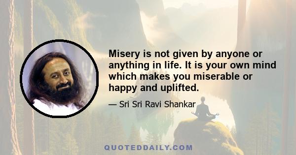 Misery is not given by anyone or anything in life. It is your own mind which makes you miserable or happy and uplifted.