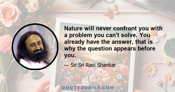 Nature will never confront you with a problem you can't solve. You already have the answer, that is why the question appears before you.