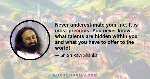 Never underestimate your life. It is most precious. You never know what talents are hidden within you and what you have to offer to the world!