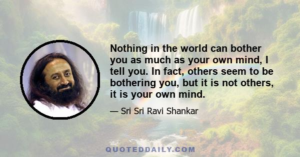 Nothing in the world can bother you as much as your own mind, I tell you. In fact, others seem to be bothering you, but it is not others, it is your own mind.