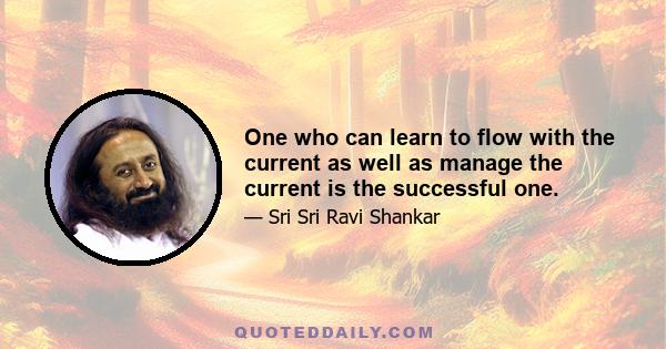 One who can learn to flow with the current as well as manage the current is the successful one.