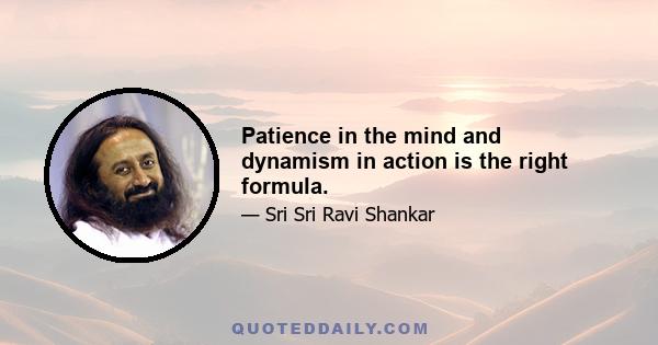 Patience in the mind and dynamism in action is the right formula.