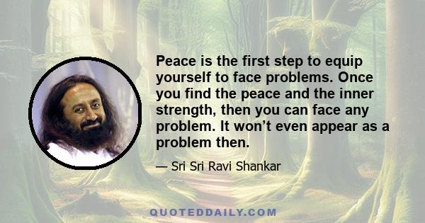 Peace is the first step to equip yourself to face problems. Once you find the peace and the inner strength, then you can face any problem. It won’t even appear as a problem then.