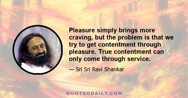 Pleasure simply brings more craving, but the problem is that we try to get contentment through pleasure. True contentment can only come through service.