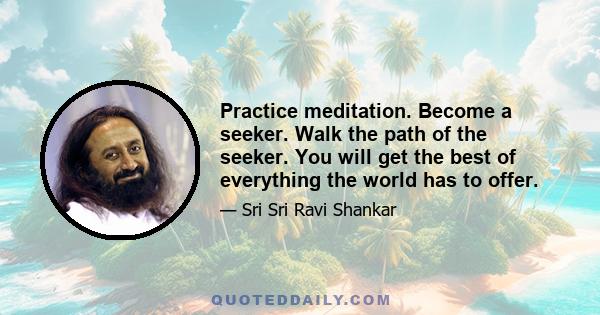 Practice meditation. Become a seeker. Walk the path of the seeker. You will get the best of everything the world has to offer.