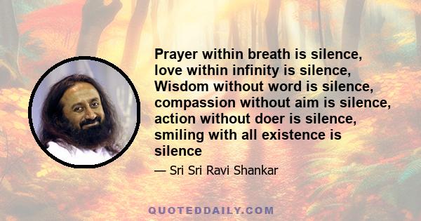 Prayer within breath is silence, love within infinity is silence, Wisdom without word is silence, compassion without aim is silence, action without doer is silence, smiling with all existence is silence